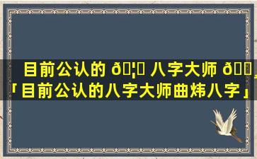 目前公认的 🦅 八字大师 🌸 「目前公认的八字大师曲炜八字」